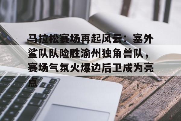亚云APP下载-包含马拉松赛场再起风云：塞外鲨队队险胜渝州独角兽队，赛场气氛火爆边后卫成为亮点的词条