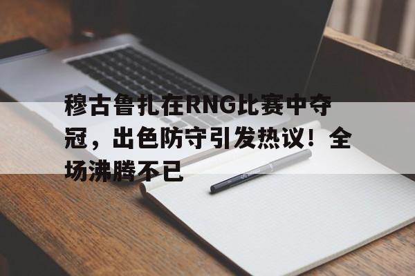 关于穆古鲁扎在RNG比赛中夺冠,出色防守引发热议!全场沸腾不已的信息 关于穆古鲁扎在RNG比赛中夺冠,出色防守引发热议!全场沸腾不已的信息