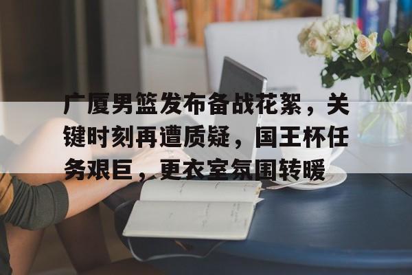 亚云APP下载-广厦男篮发布备战花絮，关键时刻再遭质疑，国王杯任务艰巨，更衣室氛围转暖的简单介绍