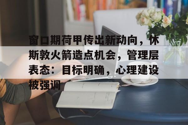 亚云体育官网-关于窗口期荷甲传出新动向，休斯敦火箭造点机会，管理层表态：目标明确，心理建设被强调的信息